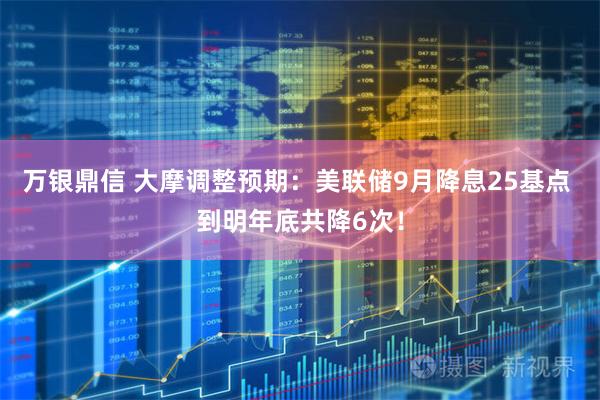 万银鼎信 大摩调整预期：美联储9月降息25基点 到明年底共降6次！