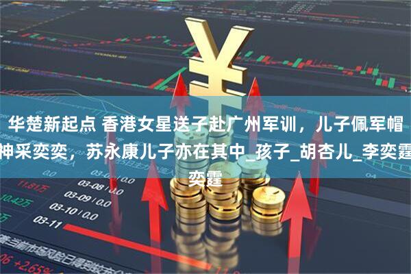 华楚新起点 香港女星送子赴广州军训，儿子佩军帽神采奕奕，苏永康儿子亦在其中_孩子_胡杏儿_李奕霆