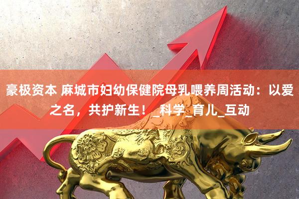 豪极资本 麻城市妇幼保健院母乳喂养周活动：以爱之名，共护新生！_科学_育儿_互动