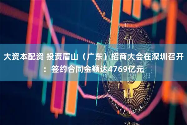 大资本配资 投资眉山（广东）招商大会在深圳召开：签约合同金额达4769亿元