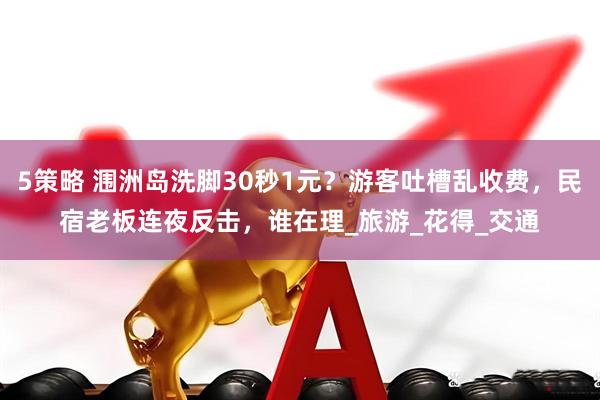 5策略 涠洲岛洗脚30秒1元？游客吐槽乱收费，民宿老板连夜反击，谁在理_旅游_花得_交通