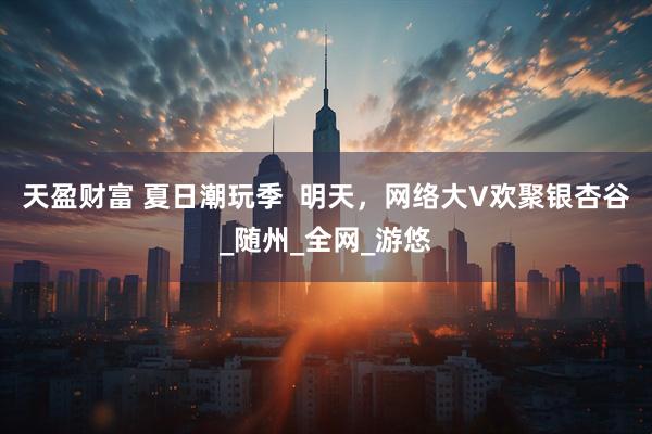 天盈财富 夏日潮玩季  明天，网络大V欢聚银杏谷_随州_全网_游悠