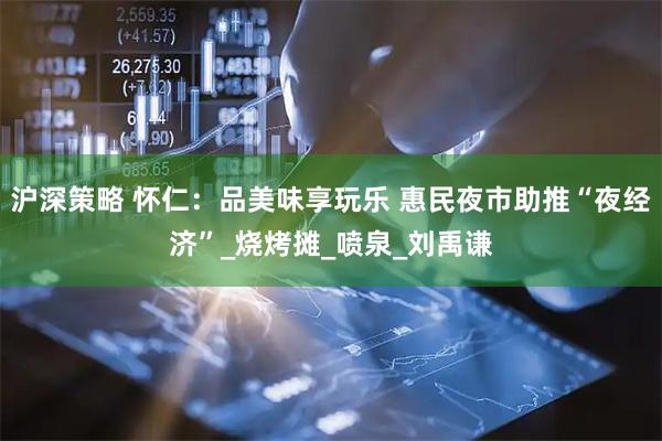 沪深策略 怀仁：品美味享玩乐 惠民夜市助推“夜经济”_烧烤摊_喷泉_刘禹谦