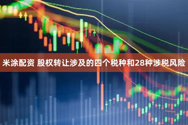 米涂配资 股权转让涉及的四个税种和28种涉税风险