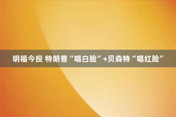 明福今投 特朗普“唱白脸”+贝森特“唱红脸”