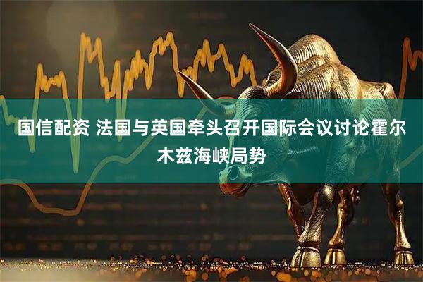 国信配资 法国与英国牵头召开国际会议讨论霍尔木兹海峡局势