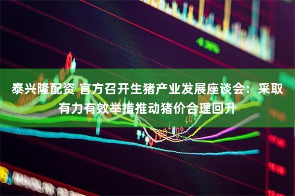 泰兴隆配资 官方召开生猪产业发展座谈会：采取有力有效举措推动猪价合理回升