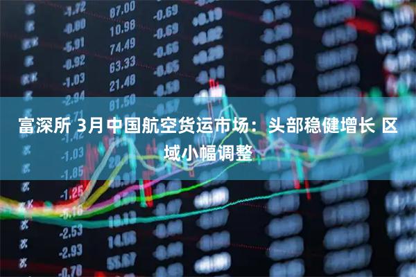 富深所 3月中国航空货运市场：头部稳健增长 区域小幅调整