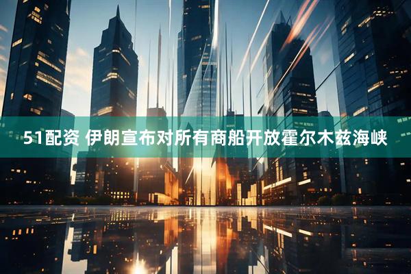 51配资 伊朗宣布对所有商船开放霍尔木兹海峡