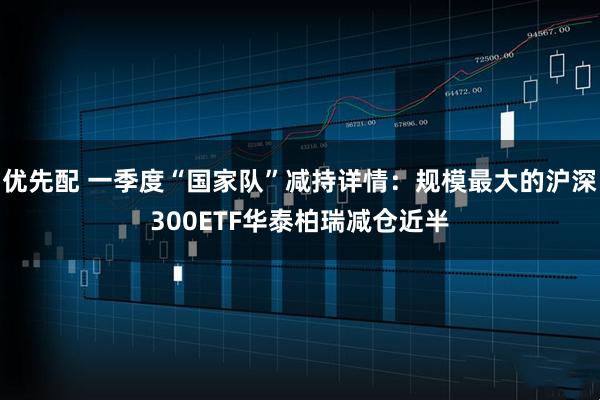 优先配 一季度“国家队”减持详情：规模最大的沪深300ETF华泰柏瑞减仓近半