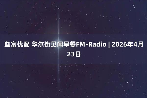 垒富优配 华尔街见闻早餐FM-Radio | 2026年4月23日