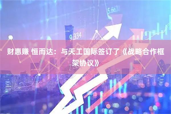 财惠赚 恒而达：与天工国际签订了《战略合作框架协议》