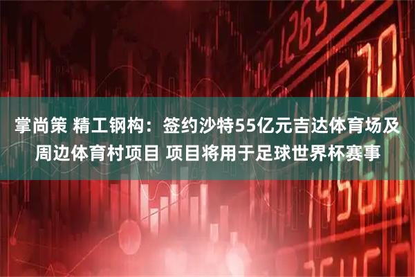 掌尚策 精工钢构：签约沙特55亿元吉达体育场及周边体育村项目 项目将用于足球世界杯赛事