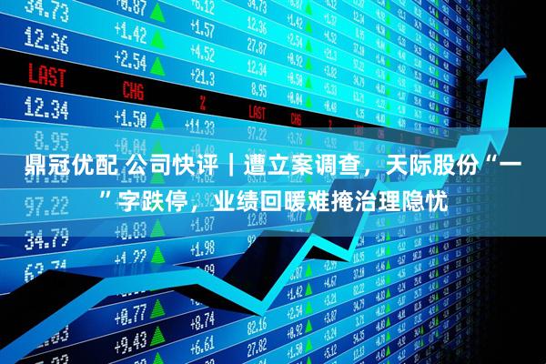 鼎冠优配 公司快评｜遭立案调查，天际股份“一”字跌停，业绩回暖难掩治理隐忧