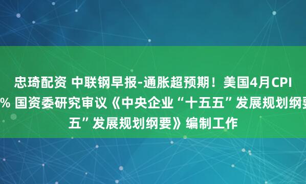 忠琦配资 中联钢早报-通胀超预期！美国4月CPI同比增长3.8% 国资委研究审议《中央企业“十五五”发展规划纲要》编制工作