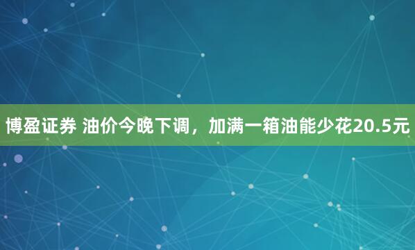 博盈证券 油价今晚下调，加满一箱油能少花20.5元