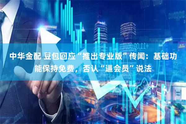 中华金配 豆包回应“推出专业版”传闻：基础功能保持免费，否认“逼会员”说法