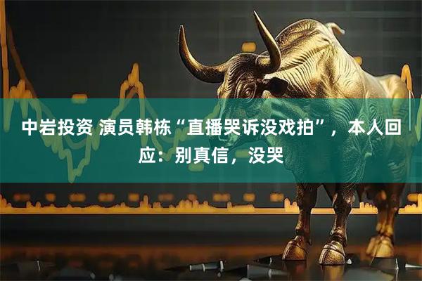 中岩投资 演员韩栋“直播哭诉没戏拍”，本人回应：别真信，没哭