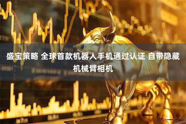 盛宝策略 全球首款机器人手机通过认证 自带隐藏机械臂相机