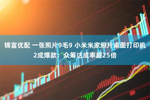 锦富优配 一张照片9毛9 小米米家照片桌面打印机2成爆款：众筹达成率超25倍