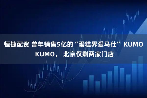恒捷配资 曾年销售5亿的“蛋糕界爱马仕” KUMO KUMO， 北京仅剩两家门店