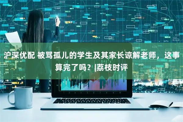 沪深优配 被骂孤儿的学生及其家长谅解老师，这事算完了吗？|荔枝时评