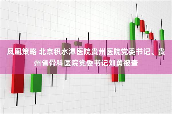 凤凰策略 北京积水潭医院贵州医院党委书记、贵州省骨科医院党委书记刘勇被查