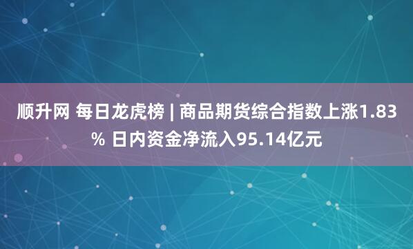 顺升网 每日龙虎榜 | 商品期货综合指数上涨1.83% 日内资金净流入95.14亿元