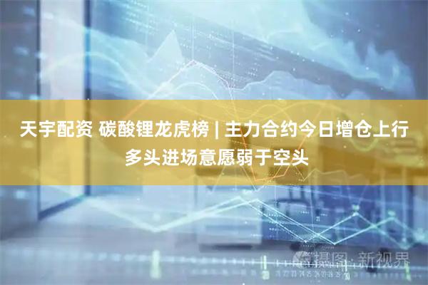 天宇配资 碳酸锂龙虎榜 | 主力合约今日增仓上行 多头进场意愿弱于空头